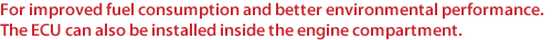 For improved fuel consumption and better environmental performance. The ECU can also be installed inside the engine compartment.