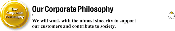 Our Corporate Philosophy We will work with the utmost sincerity to support our customers and contribute to society.