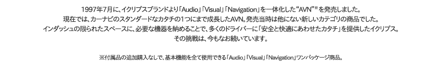 1997年7月に、イクリプスブランドより「Audio」「Visual」「Navigation」を一体化した“AVN”※を発売しました。現在では、カーナビのスタンダードなカタチの１つにまで成長したAVN。発売当時は他にない新しいカテゴリの商品でした。インダッシュの限られたスペースに、必要な機器を納めることで、多くのドライバーに「安全と快適にあわせたカタチ」を提供したイクリプス。その挑戦は、今もなお続いています。 ※付属品の追加購入なしで，基本機能を全て使用できる「Audio」「Visual」「Navigation」ワンパッケージ商品。