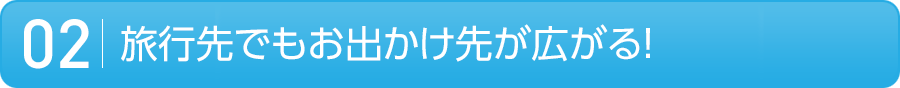 02 旅行先でもお出かけ先が広がる!