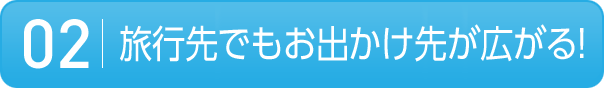 02 旅行先でもお出かけ先が広がる!