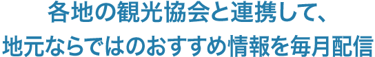 各地の観光協会と連携して、地元ならではのおすすめ情報を毎月配信