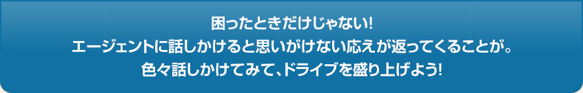 困ったときだけじゃない!エージェントに話しかけると思いがけない応えが返ってくることが。色々話しかけてみて、ドライブを盛り上げよう!