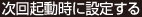 次回起動時に設定する