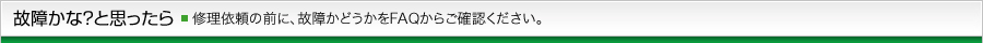 故障かな？と思ったら 修理依頼の前に、故障かどうかをFAQからご確認ください。