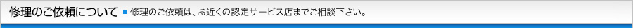 修理のご依頼について 修理のご依頼は、お近くの認定サービス店までご相談下さい。