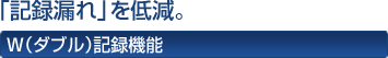 「記録漏れ」を低減。 W(ダブル)記録機能