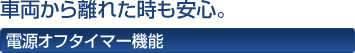車両から離れた時も安心。 電源オフタイマー機能