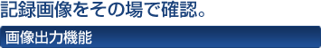 記録画像をその場で確認。 画像出力機能