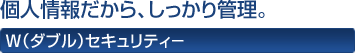 個人情報だから、しっかり管理。 W(ダブル)セキュリティ−
