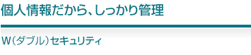個人情報だから、しっかり管理W(ダブル)セキュリティ