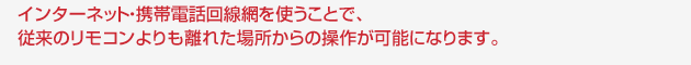 インターネット・携帯電話回線網を使うことで、従来のリモコンよりも離れた場所からの操作が可能になります。